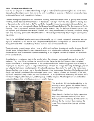 129
Small Factory Guitar Production
Over the last ten years or so I have been lucky enough to visit over 30 factories throughout the world. Each
factory has different procedures from one to the next. I would never give any of the factory secrets, but I can
go into detail about basic production techniques.
From the word guitar production this could mean anything, there are different levels of quality from different
countries, mainly because of the experience of the factory. Years ago, before my time Japan was making most
of the guitars in the world. But, as the Yen and dollar changed it became more expensive to manufacture guitars in Japan and most companies left Japan for Korea or later China or Indonesia. The Koreans moved fast in
the early 1990s trying to catch up to the Japanese quality, however, they did not have the same experience as
the Japanese, plus the orders at the Korean factories were strong and most factories were booked solid. So they
were busy producing guitars and did not have time to advance in guitar making, they were just too busy making guitars.
Then in the mid 1990's Korea became to expensive to make low price range guitars and Japan again was trying to be competitive in the market, most companies in Korea started loosing orders to China or Indonesia,
during 1995 and 1996 I watched many Korean factories close or relocate to China.
To explain guitar production as a whole I need to split it up from large factories and smaller factories. The difference is that the larger factories have more orders and more money to invest in new machines like CNC
routers or static paint systems that save time and money in the long run. The smaller factories use more manpower and handwork.
A smaller factory production starts in the months before the guitars are made usually two or three months'
lead-time. They need this to purchase the materials needed for production. In Korea they have one of the
largest construction of buildings and roads in the world so the material for building guitars such as maple is
easy to get, and the price is good as long as the exchange rate does not change drastically. For bridges, pickups
and all guitar parts many small companies throughout Korea made these parts. The truth is that many manufactures families were in some type of the guitar business if one person made the guitars. His brother supplied
the pickups, and pickguard's and his cousin made guitar cases. This was efficient, but the quality of the parts
lacked the competitive edge that we are used to here in the US. We purchase the best quality for the best price,
but they would just get the best price, and the quality could be marginal. After the parts are ordered and the
production begins; here is the basic process of a smaller factory.
The woods are delivered and stacked up in the
building to be cut, planed and joined; some of
the smallest factories purchase the wood already
joined to size.
Many factories I visited had drying rooms that
they could control the moisture of the wood
before production and many didn't have this and
claimed that the company they purchase the
wood from controls the drying and moisture
content.

 