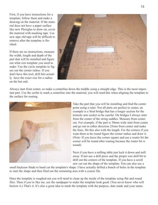 13
First, if you have instructions for a
template, follow them and make a
drawing on the material. If the material does not have a paper surface
like new Plexiglas to draw on, cover
the material with masking tape. Use
new tape old tape will be difficult to
remove after the template is finished.
If there are no instructions, measure
the width, length and depth of the
part that will be installed and figure
out what size template you need to
make. Use the circle template to figure out the corner radius. If you
don't have this tool, drill bits actually have the exact size for a radius
on the but end.
Always start from center, so make a centerline down the middle using a straight edge. This is the most important part. Use the scribe to mark a centerline into the material, you will need this when aligning the template to
the surface for routing.
Take the part that you will be installing and find the center
point using a ruler. Not all parts are perfect to center, an
example is a Strat bridge that has a longer section for the
tremolo arm socket so be careful. On bridges I always start
from the center of the string saddles. Measure from center
out. For example, if the part is 50mm wide start from center
and go out in either direction 25mm from center and make
the lines. Do this also with the length. For the corners if you
want them to be round figure the corner radius and draw it.
(Note: If you leave the corner square and use a router bit the
corner will be round after routing because the router bit is
round)
Next if you have a milling table just lock it down and mill
away. If not use a drill press and the proper size drill bit to
drill out the corners of the template. If you have a scroll
saw cut out the shape of the template. You can also use a
small hacksaw blade to hand cut the template's shape. I have actually drilled a bunch of holes in the template
to start the shape and then filed out the remaining area with a course file.
Once the template is roughed out you will need to clean up the inside of the template using flat and round
files. Then if you’re like me, use the sandpaper to make the template look good. (You never know who will
borrow it.) That's it. It’s also a great idea to mark the template with the purpose, date made and your name.

 