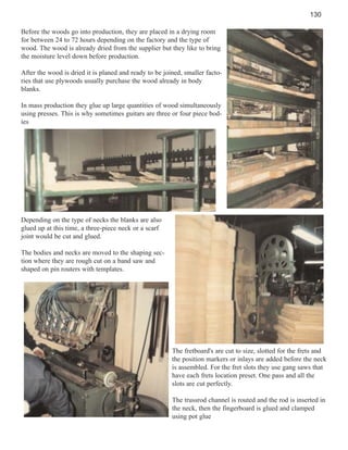 130
Before the woods go into production, they are placed in a drying room
for between 24 to 72 hours depending on the factory and the type of
wood. The wood is already dried from the supplier but they like to bring
the moisture level down before production.
After the wood is dried it is planed and ready to be joined, smaller factories that use plywoods usually purchase the wood already in body
blanks.
In mass production they glue up large quantities of wood simultaneously
using presses. This is why sometimes guitars are three or four piece bodies

Depending on the type of necks the blanks are also
glued up at this time, a three-piece neck or a scarf
joint would be cut and glued.
The bodies and necks are moved to the shaping section where they are rough cut on a band saw and
shaped on pin routers with templates.

The fretboard's are cut to size, slotted for the frets and
the position markers or inlays are added before the neck
is assembled. For the fret slots they use gang saws that
have each frets location preset. One pass and all the
slots are cut perfectly.
The trussrod channel is routed and the rod is inserted in
the neck, then the fingerboard is glued and clamped
using pot glue

 