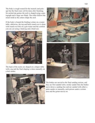 131
The body is rough routed for the tremolo and pickups but the final routs will be done after finishing,
for arched top guitars the arch is shaped using a pantograph and a large saw blade. The roller follows the
metal mold as the cutters shape the arch
If the body is bound the binding is done on a router
table, otherwise, the top and back round over is done
with round over bits on a pin router and the comfort
cuts are cut using a hand jig and a band saw.

The back of the necks are shaped on a shaper table
with a jig and the final shaping is done manually on
a belt sander.

The bodies are moved to the final sanding section, and
they are first sanded with a stroke sander then the bodies
move down a sanding line and are sanded with either a
palm sander or manually, each person sands a certain
area and the guitar moves on.

 
