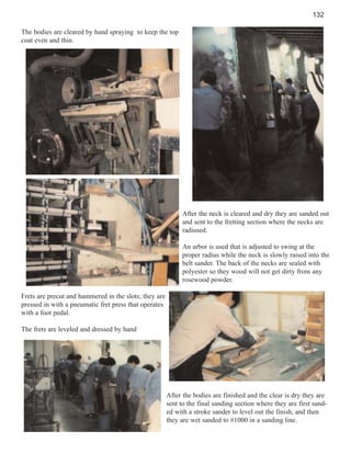 132
The bodies are cleared by hand spraying to keep the top
coat even and thin.

After the neck is cleared and dry they are sanded out
and sent to the fretting section where the necks are
radiused.
An arbor is used that is adjusted to swing at the
proper radius while the neck is slowly raised into the
belt sander. The back of the necks are sealed with
polyester so they wood will not get dirty from any
rosewood powder.
Frets are precut and hammered in the slots; they are
pressed in with a pneumatic fret press that operates
with a foot pedal.
The frets are leveled and dressed by hand

After the bodies are finished and the clear is dry they are
sent to the final sanding section where they are first sanded with a stroke sander to level out the finish, and then
they are wet sanded to #1000 in a sanding line.

 