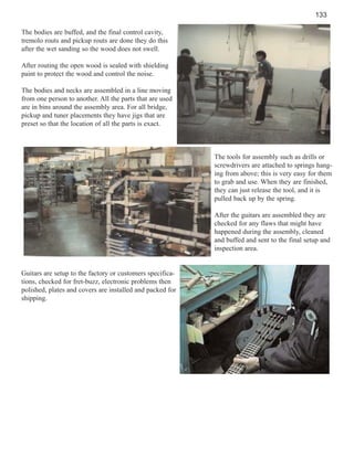 133
The bodies are buffed, and the final control cavity,
tremolo routs and pickup routs are done they do this
after the wet sanding so the wood does not swell.
After routing the open wood is sealed with shielding
paint to protect the wood and control the noise.
The bodies and necks are assembled in a line moving
from one person to another. All the parts that are used
are in bins around the assembly area. For all bridge,
pickup and tuner placements they have jigs that are
preset so that the location of all the parts is exact.

The tools for assembly such as drills or
screwdrivers are attached to springs hanging from above; this is very easy for them
to grab and use. When they are finished,
they can just release the tool, and it is
pulled back up by the spring.
After the guitars are assembled they are
checked for any flaws that might have
happened during the assembly, cleaned
and buffed and sent to the final setup and
inspection area.

Guitars are setup to the factory or customers specifications, checked for fret-buzz, electronic problems then
polished, plates and covers are installed and packed for
shipping.

 