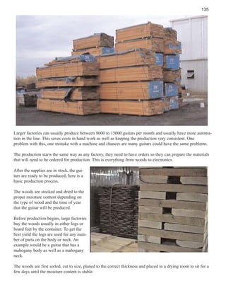 135

Larger factories can usually produce between 8000 to 15000 guitars per month and usually have more automation in the line. This saves costs in hand work as well as keeping the production very consistent. One
problem with this, one mistake with a machine and chances are many guitars could have the same problems.
The production starts the same way as any factory, they need to have orders so they can prepare the materials
that will need to be ordered for production. This is everything from woods to electronics.
After the supplies are in stock, the guitars are ready to be produced; here is a
basic production process.
The woods are stocked and dried to the
proper moisture content depending on
the type of wood and the time of year
that the guitar will be produced.
Before production begins, large factories
buy the woods usually in either logs or
board feet by the container. To get the
best yield the logs are used for any number of parts on the body or neck. An
example would be a guitar that has a
mahogany body as well as a mahogany
neck.
The woods are first sorted, cut to size, planed to the correct thickness and placed in a drying room to sit for a
few days until the moisture content is stable.

 