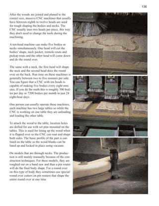 136
After the woods are joined and planed to the
correct size, massive CNC machines that usually
have between eighth to twelve heads are used
for rough shaping the bodies and necks. The
CNC usually uses two heads per piece, this way
they don't need to change the tools during the
machining.
A ten-head machine can make five bodies or
necks simultaneously. One head will cut the
bodies' shape, neck pocket, tremolo routs and
pickup routs and the other head will come down
and do the round over.
The same with a neck, the first head will shape
the neck and the second head does the round
over on the back. Run time on these machines is
generally between two to five minutes per side.
You can figure that a CNC with ten heads is
capable of making five bodies every eight minutes. If you do the math this is roughly 300 bodies per day or 7200 bodies per month in just 24
eight-hour days.
One person can usually operate these machines,
each machine has two large tables so while the
CNC is working on one table they are unloading
and loading the other table.
To attach the wood to the table, location holes
are drilled for use with set pins mounted on the
tables. This is used for lining up the wood when
it is flipped over so the CNC can rout and shape
both sides. The basic profile of the part is outlined on the table so the wood blanks can be
lined up and locked in place using vacuum.
On models that are through necks. The production is still mainly manually because of the construction techniques. For these models, they are
roughed out on a band saw and than a pin router
will do the final body shape. For a round over
on this type of body they sometimes use special
round over cutters on pin routers that shape the
entire round over at one time

 