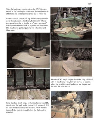 137
After the bodies are rough, cut on the CNC they are
moved to the sanding section where the comfort cut is
added and any imperfection or tear out is removed.
For the comfort cuts on the top and back they usually
use a slanted jig on a band saw, but recently I have
seen a machine that is similar to a "merry go round"
that slices the top and back as it passes the saw blades.
This machine is quite expensive but a big time and
labor saver.

After the CNC rough shapes the necks, they still need
allot of handwork. First, they are moved to an area
where the headstock and heel areas are shaped and
the truss rod slots are cut.

For a standard skunk stripe neck, the channel would be
routed from the back and a vertical drill press will drill
the truss rod bullet under the nut area. With standard
truss rods the neck is routed before the fretboard is
installed.

 