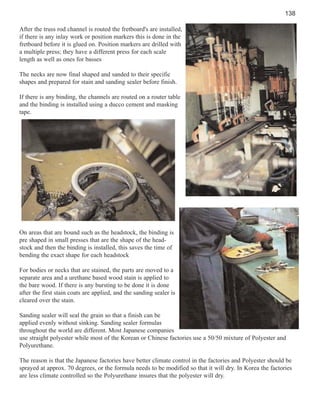 138
After the truss rod channel is routed the fretboard's are installed,
if there is any inlay work or position markers this is done in the
fretboard before it is glued on. Position markers are drilled with
a multiple press; they have a different press for each scale
length as well as ones for basses
The necks are now final shaped and sanded to their specific
shapes and prepared for stain and sanding sealer before finish.
If there is any binding, the channels are routed on a router table
and the binding is installed using a ducco cement and masking
tape.

On areas that are bound such as the headstock, the binding is
pre shaped in small presses that are the shape of the headstock and then the binding is installed, this saves the time of
bending the exact shape for each headstock
For bodies or necks that are stained, the parts are moved to a
separate area and a urethane based wood stain is applied to
the bare wood. If there is any bursting to be done it is done
after the first stain coats are applied, and the sanding sealer is
cleared over the stain.
Sanding sealer will seal the grain so that a finish can be
applied evenly without sinking. Sanding sealer formulas
throughout the world are different. Most Japanese companies
use straight polyester while most of the Korean or Chinese factories use a 50/50 mixture of Polyester and
Polyurethane.
The reason is that the Japanese factories have better climate control in the factories and Polyester should be
sprayed at approx. 70 degrees, or the formula needs to be modified so that it will dry. In Korea the factories
are less climate controlled so the Polyurethane insures that the polyester will dry.

 