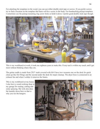 14
For attaching the templates to the wood, you can use either double stick tape or screws. If you prefer screws
try to find a location on the template that there will be a screw in the body. For humbucking pickup templates
I sometimes use the pickup mounting ring screw holes to hold it down. I prefer good double stick tape though.

This is my workbench at work; it took me eighteen years to make this. Every tool is within my reach, and I get
most without thinking where they are.
The guitar cradle is made from 2X3" studs covered with felt I have two vacuums one on the desk for quick
clean up like fret filings and the second under the desk for major cleanup. The dryer hose is connected to an
exhaust fan and when I soldier it removes the fumes.
This is my workbench at my house.
I also have a wood working shop in
my garage for routing, cutting and
some spraying. My wife also does
the laundry down here so that is
why you see the hangers.

 
