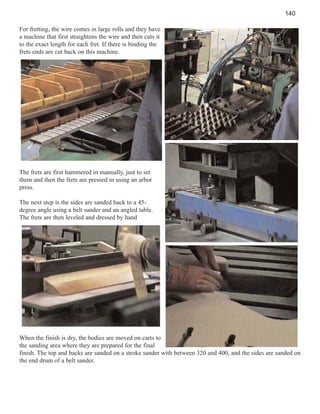 140
For fretting, the wire comes in large rolls and they have
a machine that first straightens the wire and then cuts it
to the exact length for each fret. If there is binding the
frets ends are cut back on this machine.

The frets are first hammered in manually, just to set
them and then the frets are pressed in using an arbor
press.
The next step is the sides are sanded back to a 45degree angle using a belt sander and an angled table.
The frets are then leveled and dressed by hand

When the finish is dry, the bodies are moved on carts to
the sanding area where they are prepared for the final
finish. The top and backs are sanded on a stroke sander with between 320 and 400, and the sides are sanded on
the end drum of a belt sander.

 