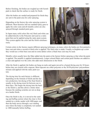 141
Before finishing, the bodies are roughed up with Scotch
pads to check that the surface is ready for finish.
After the bodies are sanded and prepared for finish they
are sent to the paint area for color spraying.
Depending on the factory the color spraying system is
different. Most factories still use standard spray guns to
apply the color coats and all metallic colors are also
sprayed through standard paint guns.
In Japan many solid colors like red, black and white can
be added directly to the Polyester and used as a static
paint that can be applied using the static paint system.
This system applies the color and the finish simultaneously.
Certain colors in the factory require different spraying techniques, on many colors the bodies are first painted a
base coat and when a second or third color is applied. The final color is made. Usually, to brighten up a color
they would use a white base coat and on some darker colors a black base coat may be used.
Metallic colors usually have the flake added into the paint at the factory before spraying so that when the paint
is applied. The metallic is applied simultaneously. Larger colored flakes and certain pearl finishes are added to
a clear and applied over the color; this adds more dimensions to the finish.
After the finish is applied, the bodies are hung on racks and again moved to a heated drying area for 24 hours
before they are cleared with a topcoat. Most topcoats are either polyester or the 50/50-polyester/ polyurethane
mixture and applied with the static paint system.
The drying time for each factory is different
depending on the formula of finish and the factory production, but drying of the final finish is
usually in the drying room for between one to
three days. The longer the drying time the harder the finish is, and this allows a better shine
because the sanding scratches are not as deep
on a harder finish.
Once the finish is dry, it is moved to the sanding and buffing section where the clear is first
sanded on a stroke sander with #400 paper, and
then the body moves through a wet sanding
area where the body is completely wet sanded
to 1000 manually before buffing.

 