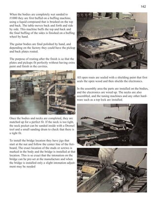 142
When the bodies are completely wet sanded to
#1000 they are first buffed on a buffing machine,
using a liquid compound that is brushed on the top
and back. The table moves back and forth and side
by side. This machine buffs the top and back and
the final buffing of the sides is finished on a buffing
wheel by hand.
The guitar bodies are final polished by hand, and
depending on the factory they could have the pickup
and back plates routed.
The purpose of routing after the finish is so that the
plates and pickups fit perfectly without having extra
paint and finish in the cavities.

All open routs are sealed with a shielding paint that first
seals the open wood and then shields the electronics.
In the assembly area the parts are installed on the bodies,
and the electronics are wired up. The necks are also
assembled, and the tuning machines and any other hardware such as a top lock are installed.

Once the bodies and necks are completed, they are
matched up for a perfect fit. If the neck is too tight,
the neck pocket can be sanded inside with a Dremel
tool and a small sanding drum to check that there is
a tight fit.
To install the bridge location they have jigs that
start at the nut and follow the center line of the fretboard, The exact location of the studs or screws is
marked in the body and the bridge is installed at that
location. This is so exact that the intonation on the
bridge can be pre-set at the manufacture and when
the bridge is installed only a slight intonation adjustment may be needed

 