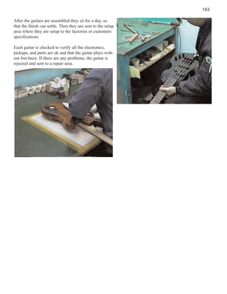 143
After the guitars are assembled they sit for a day, so
that the finish can settle. Then they are sent to the setup
area where they are setup to the factories or customers
specifications.
Each guitar is checked to verify all the electronics,
pickups, and parts are ok and that the guitar plays without fret-buzz. If there are any problems, the guitar is
rejected and sent to a repair area.

 