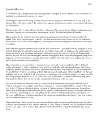 145
Acoustic Guitar Info
If you are looking to design or buy an acoustic guitar this is for you. It always depends on the sound that you
want and how much money you have to spend.
Over the years I have visited many factories that produce acoustic guitars and each have its own way of production. This is the where much of the cost involved happens. Why are some guitars so expensive while others
are inexpensive?
This has to do with two main subjects. The first is labor costs. You can purchase a Chinese made guitar much
less than a Japanese or American guitar. Korean guitars usually fall in between in the US market.
The second cost is the materials used more expensive guitars such as Martin and Taylor's use only solid
woods. Solid wood guitars are more expensive; not only because of the cost of materials but the production
itself is more critical than a laminated guitar. Laminated guitars are easier to produce and are much less prone
to cracking
Most inexpensive guitars use laminated woods for their construction. Laminated woods are thin ply's of wood
material that is glued together, they can easily be pressed into shape with out cracking, solid woods need to be
heated and slowly bent. Laminated woods don't shrink and expand the same way a solid wood does mainly
because the plies are individual and the grain patterns are staggered. Solid woods have the grains going in one
direction, so if the temperature is very dry the moisture will leave the cells of the wood and cause the wood to
shrink, this is what can cause stress cracks.
Many companies use a combination of laminated woods and solid woods on models to achieve different
results for example. A Guild generally can have a solid top, and sides with a laminated pressed back. Many
companies produce guitars that have a solid spruce tops and laminated back and sides or just laminated sides.
It's good to know what you are getting up front. The top is easy to see because of the sound hole, but the back
and sides may be very difficult to tell because there is no opening to see inside the wood. I can almost say that
with any guitar you purchase, if it is not stated that it uses solid woods; it is probably laminated. Any guitar
that says Solid Spruce Top will have a solid spruce top but laminated backs and sides.
Now that we understand about the woods we should also talk about the Ovation style round back guitars.
Ovation style guitars are copied by many Asian companies so you can find allot of these models in Asia however in the US this type of guitar is almost exclusive to Ovation company. Ovation guitars are designed and
owned by Kaman Corporation in the United States. Kaman Corporations main business in aerospace technologies (they make helicopter parts and such.) They use the same type of technology to make their guitars, The
backs are molded from a synthetic material and the tops are then installed over the backs. There is no bracing
on the backs but the tops are braced.
I have visited many factories over the years and each has its goods sides and many have bad sides. Each factory has its own way of production, and they swear by it. Every factory is different, and the results are different
as well. Let's take a look at some of them. (I have never visited Ovation so I can't comment on their production)

 