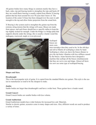 147
All guitars bodies have many things in common mainly they have a
back, sides, top and bracing inside to strengthen the tops and backs (If
they are wood) Basic bracing is usually copied from Martin X bracing
pattern that has been around for over 50 years that I know of. The
location of the center X brace has been changed over the years to add
strength to the top and allow better projection from the sound hole.
X Bracing is the system used to strengthen the guitars top from the
extreme string tension that the strings will cause. Braces are made
from spruce, and each brace should have a specific radius to keep the
top slightly arched for strength. Under the bridge is a bridge plate that
supports directly under the strings, this is usually a harder wood like
mahogany, rosewood, maple or even plywood.
Scalloped
braces are
more common nowadays then they used to be. In the old days
and still at Martin all scalloping is done by hand.
Scalloping is when you shave the braces thinner to
give the top better vibration with less stiffness caused
by the braces. Asian factories have designed a
machine that scallops all the braces simultaneously
that they are cut to size and shape. Almost all factories now use some type of scalloped bracing.

Shapes and Sizes.
Dreadnought
This is the most popular style of guitar. It is copied from the standard Martin size guitars. This style is the easiest to manufacture so tend to be the cheapest to make.
Jumbo
Jumbo bodies are larger than dreadnought's and have a wider bout. These guitars have a louder sound.
Grand Concert
Grand Concert bodies are smaller bodies with less volume.
Grand Auditorium
Grand Auditorium models have wider bottoms for increased low end. Materials.
Similar to electric guitars, acoustics come in many shapes and sizes. Also, different woods are used to produce
a variety of tones.

 