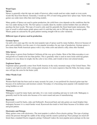 148
Wood Types
Spruce.
Spruce is generally what the tops are made of however, other woods used are cedar, maple or even exotic
woods like Koa from Hawaii. Generally, I would say 95% of steel string guitars have spruce tops. Nylon string
guitars use cedar more often then steel string models.
Many grades of Spruce are used in guitar production, the yield from a tree depends on the conditions that the
tree was under during its life. The best spruce is usually taken by smaller custom builders that can afford to
purchase the best woods. This type of wood is only used for generally the finest hand made instruments. This
type of wood is called master grade spruce and it is said that only one in 200 tops may be a master grade.
Master grade are selected by the grain pattern running straight with no color variations.
Different types of spruce used in production.
German Spruce
Up until a few years ago this was the most popular type of spruce used by many builders, However because of
price and availability over the years it is less popular nowadays for any type of production. German spruce is
less dense than North American spruce with a very white color and almost a silky shine after finished.
Sitka Spruce
Sitka spruce is grown from Northern California all the way up to Alaska. Most of the Sitka nowadays is second growth so it tends to be less than perfect. This is generally what is used on most Asian solid top guitars
because it is very dense in weight, but the color is less white, and it tends to have red colored streaks.
Engleman Spruce
Engleman spruce generally comes from North America in the rocky mountain range of the United States. This
wood is very light in color with a strong grain structure. It is more expensive than the Sitka, but many companies will pay the extra for the better yield.
Other Woods Used
Cedar
Western Red Cedar has been used on many acoustic for years, it was preferred for classical guitar tops but
because of its mellowness and moisture content. Nowadays it is becoming more popular with standard steel
string builders as well.
Mahogany
Mahogany is used for many backs and sides, It is very warm sounding and easy to work with. Mahogany is
generally used for the necks also because of its warm sound and ease of manufacturing.
Rosewood
Rosewood is used for backs, sides and fretboard's. Rosewood back and side guitars are much brighter than
mahogany because it is a much harder wood. Rosewood also tends to look better because of its darker color
and grain pattern.
Electronics and Pickups
Many guitars come with electronics. The most popular is called a Piezo electric pickup, This type of pickup
senses the pressure through the saddle of the strings and the sound is picked up. Piezo pickups are much different than a standard Electro magnetic pickup. Fishman® makes the most popular piezo pickups on the mar

 