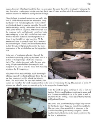 150
shapes, however, it has been found that they can also adjust the sound that will be produced by changing the
size, dimension, bracing pattern or the materials that is used. Certain woods retain different sound characters
and this needs to be addressed during the initial design.
After the basic layout and proto types are made, it is
time to order materials needed for production. They
purchase woods from throughout the world so they
need to think ahead in ordering materials. The solid
spruce nowadays usually comes from North America
and is either Sitka or Engleman. Other materials like
the rosewood backs and fretboard's come from India,
most mahogany is from Africa or Indonesia (Natoh)
Most of the other materials are either produced in
house or purchased from local suppliers. All the
woods used must be properly dried before any production can begin. To check the moisture they have
meters throughout the factory to monitor the moisture content of the woods before and during production.
In the start of production, after they have all the
materials they start by gluing up the wood. Here is a
picture of them joining a set of solid rosewood
backs. They join the tops, and backs the same way,
using side presses to hold the joint together and
weights on the joint to keep the wood from buckling
up during the drying process.
First, the wood is book-matched. Book matching is
taking a piece of wood and splitting it down the center, then you open it up like a book and join the
wood. The wood is laid flat on a table and two side
clamps are closed on the wood, weights are laid on the joint to remove any flexing. The glue sets in about 30
minutes and takes 24 hours too completely dry before any production can begin.
After the woods are glued and dried its time to start production. The tops and backs are rough cut to shape and
size. Next the sound hole is cut in the guitar as well as
any fancy rosette routing. This is easier before the tops
and backs get braced.
The sound hole is cut in the body using a large custom
bit that has the exact shape and size of the sound hole.
The placement of the sound hole is important to the
construction of the guitar so they designed a special
machine that holds the top in the exact position so that
the hole is set to center.

 