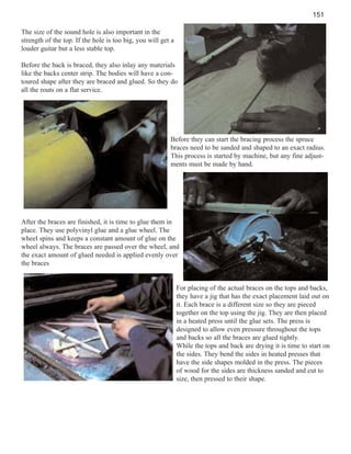 151
The size of the sound hole is also important in the
strength of the top. If the hole is too big, you will get a
louder guitar but a less stable top.
Before the back is braced, they also inlay any materials
like the backs center strip. The bodies will have a contoured shape after they are braced and glued. So they do
all the routs on a flat service.

Before they can start the bracing process the spruce
braces need to be sanded and shaped to an exact radius.
This process is started by machine, but any fine adjustments must be made by hand.

After the braces are finished, it is time to glue them in
place. They use polyvinyl glue and a glue wheel. The
wheel spins and keeps a constant amount of glue on the
wheel always. The braces are passed over the wheel, and
the exact amount of glued needed is applied evenly over
the braces

For placing of the actual braces on the tops and backs,
they have a jig that has the exact placement laid out on
it. Each brace is a different size so they are pieced
together on the top using the jig. They are then placed
in a heated press until the glue sets. The press is
designed to allow even pressure throughout the tops
and backs so all the braces are glued tightly.
While the tops and back are drying it is time to start on
the sides. They bend the sides in heated presses that
have the side shapes molded in the press. The pieces
of wood for the sides are thickness sanded and cut to
size, then pressed to their shape.

 