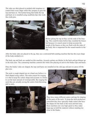 152
The sides are then placed in molded side templates to
control their exact shape while they prepare to glue the
top and back on. The kerfed lining that holds the top
and back on is installed using modified clips that work
like cloth pins.

Before gluing the top on they cut the ends of the bracing. This could be done before they installed the braces
but because it is much easier to keep accurate the
length of the braces so they are flush with the sides of
the body; this is important for the sound transfer to the
top.
After the body sides are placed in the jig, they use a contoured belt-sanding machine that has the exact shape
of the body molded in it.
The body top and back are sanded on this machine. Acoustic guitars are thicker in the back and get thinner up
in the neck area. The contouring machine controls this while also placing an arch in the bodies tops and backs.
Once the bodies' sides are shaped, the tops and backs are installed on the side jigs and put in a press till the
glue sets.
The neck is rough shaped out on a band saw before it is
final shaped using cutters, The main reason for rouging
it is that to keep the cutters sharp and accurate it is better
to cut the least amount of wood possible. By rouging the
neck they are actually saving the cutters from becoming
dull to early.

They have many different cutters and jigs for shaping
all the parts of the neck. To keep the neck production
consistent they have specially made cutters that have
the shapes for the back of the neck and heel area,
these machines are very high speed so they make
large jigs to hold the material without standing too
close to the blades.

 