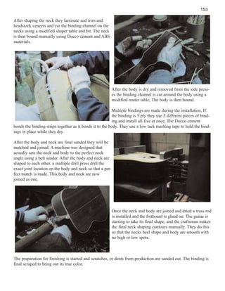 153
After shaping the neck they laminate and trim and
headstock veneers and cut the binding channel on the
necks using a modified shaper table and bit. The neck
is then bound manually using Ducco cement and ABS
materials.

After the body is dry and removed from the side presses the binding channel is cut around the body using a
modified router table; The body is then bound.
Multiple bindings are made during the installation, If
the binding is 5 ply they use 5 different pieces of binding and install all five at once, The Ducco cement
bonds the binding strips together as it bonds it to the body. They use a low tack masking tape to hold the bindings in place while they dry.
After the body and neck are final sanded they will be
matched and joined. A machine was designed that
actually sets the neck and body to the perfect neck
angle using a belt sander. After the body and neck are
shaped to each other, a multiple drill press drill the
exact joint location on the body and neck so that a perfect match is made. This body and neck are now
joined as one.

Once the neck and body are joined and dried a truss rod
is installed and the fretboard is glued on. The guitar is
starting to take its final shape, and the craftsman makes
the final neck shaping contours manually. They do this
so that the necks heel shape and body are smooth with
no high or low spots.

The preparation for finishing is started and scratches, or dents from production are sanded out. The binding is
final scraped to bring out its true color.

 