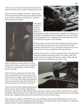 154
This area is very critical because after the guitar is finished any defects in the woods or bindings can be seen.
Before the finish is applied, the body is stained to the
color by hand and then the decals are installed. If there
is any color or sunburst on the model, it is sprayed
before the logo is installed.
The guitar is
moved to a
dust free
paint area
where it is
cleaned again, and the final finish coat is applied. The thickness of
the finish is controlled by hand. The painters are very experienced
in spraying and each coat is applied in the same amount to control
the sound after the guitar will be finished.
From the spray room the guitars are moved into the heated drying
area where they will sit for a few days until the finish is hard
enough to sand and buff. This is the longest amount of time in production they can't stress enough how important drying is.
After the finish is dry, it is time to start the fretting. The fretboard is
shaped and sanded to the proper radius. First using a cutter that
controls the neck set angle, and then on a sander to final sand the
radius and get any imperfections out of the wood.
Once the fretboard is ready the frets are first
hammered in, They use a fret press to establish
the frets are seated properly and final adjusts
the frets by hand.
After the frets are seated, they level the frets
using a straight block. This assures that all the
frets are the same height, and no fret buzz will
occur. The frets are final sanded and polished to
remove and scratches in the fret finish that can
cause the strings to feel scratchy on the frets.
Time for the final finish sanding and getting the
guitar ready for final assembly. Depending on
the finish of the guitar they take different steps if the guitar will have a gloss finish is will need to be sanded
and buffed. Matte finish guitars are sanded, and a thin clear matte finish is applied, Sanding is not recommended after this is applied because they don't want the finish to have any shinny spots.
Gloss guitars are sanded to #1000 before they use a polishing compound and buffing wheels to remove any
finish scratches and bring a high gloss finish to the guitar. The tops and backs are first buffed by an automatic
buffing machine, and then hand buffed to their final finish.

 