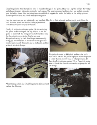 155
Once the guitar is final buffed it is time to place the bridge on the guitar. They use a jig that centers the bridge
and places the exact intonation points for each string, The area is roughed and then they use and air-press to
glue the bridge down. The bar going in the sound hole is support for under the bridge at the bridge plate so
that the pressure does not crush the top of the guitar.
Now the hardware and any electronics are installed. The slot is final adjusted, and the nut is seated into the
slot. Machine heads are installed using a pneumatic
socket to control the torque of the nuts.
Finally, it is time to string the guitar. Before stringing
the guitar is checked again for any defects. After the
guitar is inspected, the strings are installed and its time
for the guitar to move to the final setup area.
The guitar is setup by their final inspectors manually
using jigs and templates to assure the exact specification for each model. The nut is cut to its height, and the
action is set at the bridge.

The guitar is tuned to 440 pitch, and then the necks
truss rod is set and the guitar is played by the inspector
to verify there is no fret buzz or other problems. If
there is, electronics such as an EQ or Piezo it is tested
now to check that there is even string response for all
six strings.

After the inspection and setup the guitar is polished and
packed for shipping.

 