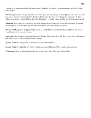 158
Pau Ferro: Also known as Bolivian Rosewood or Morado. It is a heavy, brownish-orange wood with dark
black stripes.
Rosewood; Brazilian: The quality of this wood has gone down overmany years and prices have gone up. Very
few pieces are instrument grade. Our Brazilian Backs and Sides Sets, even though not up topar with East
Indian Sets, are the best available at this time. The quality of bridge blanks and the few fingerboards is good.
Rosewood; East Indian: It is preferred for musical instruments. Itis not the Indonesian Plantation Rosewood,
which happens to be the same species, but with different color and much wider grain.
Rosewood; Madagascar: It appears to be similar to East Indian Rosewood in texture, and color. It is a wood
which has not been imported earlier.
Satinwood: Our Genuine Satinwood is from Sri- Lanka. We do notbelieve that there is any other kind to compete with it. It is of golden color and shiny texture.
Spruce; German: The problem is the same as with German Maple.
Spruce; Sitka: It used to be very easily available, at reasonableprices.This is not the case anymore.
Zebrawood: Same as Bubinga in application. It also comes from West and Central Africa

 