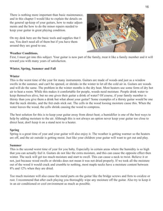 16
There is nothing more important than basic maintenance,
and in this chapter I would like to explain the details on
the general up-keep of your guitars, how to make adjustments and the how to do the minor repairs needed to
keep your guitar in great playing condition.
On my desk here are the basic tools and supplies that I
use, You don't need all of them but if you have them
around they are good to use.
Weather Conditions.
First, I must get into this subject. Your guitar is now part of the family, treat it like a family member and it will
reward you with many years of satisfaction.
Winter, Spring, Summer and Fall
Winter
This is the worst time of the year for many instruments. Guitars are made of woods and just as a window
swells in the summer, and can't be opened, or shrinks in the winter to let all the cold air in. Guitars are woods
and will do the same. The problem in the winter months is the dry heat. Most heaters use some form of dry hot
air to heat a room. While this makes it comfortable for people, woods need moisture. People drink water to
keep themselves alive, but no one gives their guitar a drink of water? Of course, if your family member is
thirsty than you give them a drink but what about your guitar? Some examples of a thirsty guitar would be one
that the neck shrinks, and the fret ends stick out. The cells in the wood loosing moisture cause this. When the
water leaves the wood, the cells shrink causing the wood to compress.
The best solution for this is to keep your guitar away from direct heat; a humidifier is one of the best ways to
help by adding moisture to the air. Although this is not always an option never keep your guitar too close to
direct heat, don't keep it on a stand next to a heater.
Spring
Spring is a great time of year and your guitar will also enjoy it. The weather is getting warmer so the heaters
are off, and the air outside is getting moist. Just like your children your guitar will want to get out and play.
Summer
This is the second worst time of year for you baby. Especially in certain areas where the humidity is so high
that you can actually feel it. Guitars do not like the extra moisture, and this can cause the opposite effect then
winter. The neck will get too much moisture and start to swell. This can cause a neck to twist. Believe it or
not, just because wood swells or shrinks does not mean it was not dried properly. If we took all the moisture
out of the wood it would crack and crumble to nothing, most maple necks have a moisture content between
8% and 12% when they are dried.
Too much moisture will also cause the metal parts on the guitar like the bridge screws and frets to oxidize or
rust. I recommend that after each playing you thoroughly wipe any moisture off the guitar. Also try to keep it
in an air conditioned or cool environment as much as possible.

 