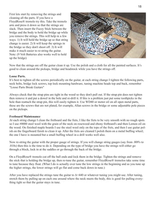 18
First lets start by removing the strings and
cleaning all the parts. If you have a
FloydRose® tremolo try this. Take the tremolo
arm and press it down so that the strings are
slack. Then insert the Fuzzy Stick between the
bridge and the body to hold the bridge up while
you remove the strings. This will help in a few
ways. 1) It will hold the bridge up so that string
change is easier. 2) It will keep the springs in
the bridge so they don't shoot off. 3) It will
make it much easier to re-string the guitar.
Note: (9 Volt Batteries also works well to hold
up the bridge)
Now that the strings are off the guitar clean it up. Use the polish and a cloth for all the painted surfaces. It’s
good to clean around the pickups, bridge and headstock while you have the strings off.
Loose Parts.
It’s best to tighten all the screws periodically on the guitar, at each string change I tighten the following parts,
neck bolts, bridge lock screws, top lock mounting hardware, tuning machine heads top and back, remember
"Loose Parts Break Guitars"
Always check that the strap pins are tight in the wood so they don't pull out. If the strap pin does not tighten
then remove it and put a dowel in the hole and re-drill it. If this is a problem just put some toothpicks in the
hole than reattach the strap pin, this will easily tighten it. Use WD40 or motor oil on all open metal parts,
these are the screws that are not plated, for example, Allan screws in the bridge or some adjustable pole pieces
on the pickups.
Fretboard Maintenance
At each string change I clean the fretboard and the frets, I like the frets to be very smooth with no rough spots
so I use #0000 steel wool with the grain of the neck on rosewood and ebony fretboard's and then Lemon oil on
the wood. On finished maple boards I use the steel wool only on the tops of the frets, and then I use guitar polish on the fingerboard finish to clean it up. After the frets are cleaned I polish them on a metal buffing wheel;
the one I have is mounted but a small buffing wheel in a drill works well also.
Now re-string the guitar with the proper gauge of strings. If you will change string gauges (say from .009's to
.010s) then this is the time to do it. Depending on the type of bridge you have the strings will either go
through a block, lock in at the saddles or go through the back of the bridge.
On a FloydRose® tremolo cut off the ball ends and lock them in the bridge. Tighten the strings and remove
the stick that is holding the bridge up, then re-tune the guitar, remember FloydRose® tremolos take some time
to tune because they float. (What I do is actually over tune the low strings in the beginning and as you tune up
the higher strings, the lower strings will go flat and come back down in tune.)
After you have replaced the strings tune the guitar to A=440 or whatever tuning you might use. After tuning,
stretch them by pulling up on each one around where the neck meets the body, this is good for pulling everything tight so that the guitar stays in tune.

 