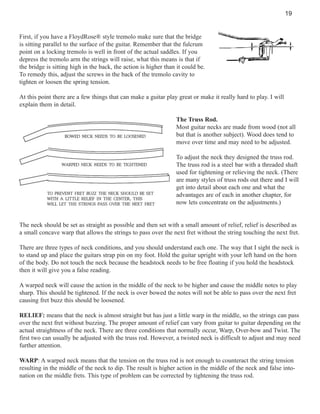 19

First, if you have a FloydRose® style tremolo make sure that the bridge
is sitting parallel to the surface of the guitar. Remember that the fulcrum
point on a locking tremolo is well in front of the actual saddles. If you
depress the tremolo arm the strings will raise, what this means is that if
the bridge is sitting high in the back, the action is higher than it could be.
To remedy this, adjust the screws in the back of the tremolo cavity to
tighten or loosen the spring tension.
At this point there are a few things that can make a guitar play great or make it really hard to play. I will
explain them in detail.
The Truss Rod.
Most guitar necks are made from wood (not all
but that is another subject). Wood does tend to
move over time and may need to be adjusted.
To adjust the neck they designed the truss rod.
The truss rod is a steel bar with a threaded shaft
used for tightening or relieving the neck. (There
are many styles of truss rods out there and I will
get into detail about each one and what the
advantages are of each in another chapter, for
now lets concentrate on the adjustments.)

The neck should be set as straight as possible and then set with a small amount of relief, relief is described as
a small concave warp that allows the strings to pass over the next fret without the string touching the next fret.
There are three types of neck conditions, and you should understand each one. The way that I sight the neck is
to stand up and place the guitars strap pin on my foot. Hold the guitar upright with your left hand on the horn
of the body. Do not touch the neck because the headstock needs to be free floating if you hold the headstock
then it will give you a false reading.
A warped neck will cause the action in the middle of the neck to be higher and cause the middle notes to play
sharp. This should be tightened. If the neck is over bowed the notes will not be able to pass over the next fret
causing fret buzz this should be loosened.
RELIEF: means that the neck is almost straight but has just a little warp in the middle, so the strings can pass
over the next fret without buzzing. The proper amount of relief can vary from guitar to guitar depending on the
actual straightness of the neck. There are three conditions that normally occur, Warp, Over-bow and Twist. The
first two can usually be adjusted with the truss rod. However, a twisted neck is difficult to adjust and may need
further attention.
WARP: A warped neck means that the tension on the truss rod is not enough to counteract the string tension
resulting in the middle of the neck to dip. The result is higher action in the middle of the neck and false intonation on the middle frets. This type of problem can be corrected by tightening the truss rod.

 