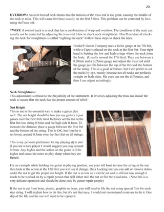 20
OVERBOW: An over-bowed neck means that the tension of the truss rod is too great, causing the middle of
the neck to raise. This will cause fret buzz usually on the first 5 frets. This problem can be corrected by loosening theTruss rod.
TWIST: A twisted neck is a neck that has a combination of warp and overbow. The condition of the neck can
usually not be corrected by adjusting the truss rod. How to check neck straightness. This Procedure of checking the neck for straightness is called "sighting the neck" Follow these steps to check the neck.
Fender® Guitar Company uses a feeler gauge at the 7th fret,
while a Capo is placed on the neck at the first fret. Your right
hand is fretting the low and high strings where the neck joins
the body. (Usually around the 17th fret). They use between a
0.20mm and a 0.25mm gauge and adjust the truss rod until
the gauge just fits between the top of the fret and the bottom
of the string. This is a good reference, but I still prefer to set
the necks by eye, mainly because not all necks are perfectly
straight on both sides. My eyes can see the difference, and
then I can adjust accordingly.

Neck Straightness:
This adjustment is critical to the playability of the instrument. It involves adjusting the truss rod inside the
neck to assure that the neck has the proper amount of relief.
Nut Height
This to me is the essential way to make a guitar play
well. The nut height should be low (on my guitars it just
passes over the first fret) most factories set the nut at the
first fret low string 0.5mm and the high side 0.4mm. To
measure the distance place a gauge between the first fret
and the bottom of the string. This is OK, but I prefer it
set lower, around 0.3mm over the first fret on all strings.
This is my personal preference for my playing style and
if you are a hard player I would suggest you stay around
0.5mm. Any higher and the action on the guitar will be
higher and cause the notes to play sharp when they are
fretted.
For an example while holding the guitar in playing position, use your left hand to raise the string at the nut
then look at the action at the 12th fret you will see it change. On a Locking nut you can add or remove shims
under the nut to get the proper nut height. If the nut is as low as it can be set and is still not low enough it
needs to be worked on by a repair person that will either mill the nut or file the wood area. (Note this is a
very delicate operation and should be done only by guitar repair people)
If the nut is cut from bone, plastic, graphite or brass, you will need to file the nut using special files for each
size string. I will explain how to do this, but it's not that easy, I would not recommend everyone to do it. One
slip of the file and the nut will need to be replaced.

 