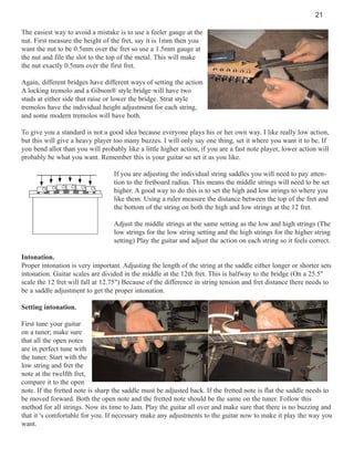 21
The easiest way to avoid a mistake is to use a feeler gauge at the
nut. First measure the height of the fret, say it is 1mm then you
want the nut to be 0.5mm over the fret so use a 1.5mm gauge at
the nut and file the slot to the top of the metal. This will make
the nut exactly 0.5mm over the first fret.
Again, different bridges have different ways of setting the action.
A locking tremolo and a Gibson® style bridge will have two
studs at either side that raise or lower the bridge. Strat style
tremolos have the individual height adjustment for each string,
and some modern tremolos will have both.
To give you a standard is not a good idea because everyone plays his or her own way. I like really low action,
but this will give a heavy player too many buzzes. I will only say one thing, set it where you want it to be. If
you bend allot than you will probably like a little higher action, if you are a fast note player, lower action will
probably be what you want. Remember this is your guitar so set it as you like.
If you are adjusting the individual string saddles you will need to pay attention to the fretboard radius. This means the middle strings will need to be set
higher. A good way to do this is to set the high and low strings to where you
like them. Using a ruler measure the distance between the top of the fret and
the bottom of the string on both the high and low strings at the 12 fret.
Adjust the middle strings at the same setting as the low and high strings (The
low strings for the low string setting and the high strings for the higher string
setting) Play the guitar and adjust the action on each string so it feels correct.
Intonation.
Proper intonation is very important. Adjusting the length of the string at the saddle either longer or shorter sets
intonation. Guitar scales are divided in the middle at the 12th fret. This is halfway to the bridge (On a 25.5"
scale the 12 fret will fall at 12.75") Because of the difference in string tension and fret distance there needs to
be a saddle adjustment to get the proper intonation.
Setting intonation.
First tune your guitar
on a tuner; make sure
that all the open notes
are in perfect tune with
the tuner. Start with the
low string and fret the
note at the twelfth fret,
compare it to the open
note. If the fretted note is sharp the saddle must be adjusted back. If the fretted note is flat the saddle needs to
be moved forward. Both the open note and the fretted note should be the same on the tuner. Follow this
method for all strings. Now its time to Jam. Play the guitar all over and make sure that there is no buzzing and
that it 's comfortable for you. If necessary make any adjustments to the guitar now to make it play the way you
want.

 