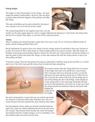 22
Pickup Height
The higher or closer the pickup is to the strings, the more
output the pickup would produce. However, this can allow
a greater chance that the magnets of the pickups will affect
the strings.
This type of problem can be easily noticed by the player's
ears, causing a sort of in and out of tune sound.
The string being pulled by the magnet causes this; you can
usually see the notes going sharp on a tuner. I suggest adjusting the pickups to 2.5mm below the string when
the last fret is fretted. Then adjust, as you like for the sound you desire.
Tuning
There is nothing more distracting then a guitar that won't stay in tune. So we will look at different kinds of
guitars and the tuning problems that occur.
On all instruments it's good to have new strings, but new strings need to be stretched or they may continue to
go flat. The reason for this is that strings are made straight without any tension on them. After the strings are
installed on the guitar and tuned they begin to stretch out. The best way I have found to stretch the strings is to
tune the guitar to pitch and stretch the strings, re-tune and continue this until the strings remain in tune even
after pulling on them.
To stretch a string I first tune the guitar and using my right hand to hold the string at the nut (This is so I don't
pull it out of the slot) I just grab the string where it meets the body and pull up.
On acoustic guitars often the strings ball end is not secure
in the bridge and needs to be pulled into a secure place.
This is because when you string the acoustic you put the
ball end in the hole and then put the pin in. What I do for
this is first put the string in the hole, put the bridge pin in
and while pushing the pin in the bridge. I pull straight up
on the string until it is nice and snug, frequently the hole
can be too big and the pin will shoot out, in this case I pull
the string towards the headstock with my left hand while
holding the
bridge pin in
the bridge.
On nylon string guitars it seems that you can stretch and stretch
the string for a long time before they hold their tune, this is of
course because the nylon material has more elasticity then metal.
On the headstock always make sure that the machine heads are
tight, this is done by usually tightening the nut on the top with a
box wrench. They become loose because the wood will expand
and contract from the weather changes, so if it is humidity is low
the machine heads can easily become loose.

 