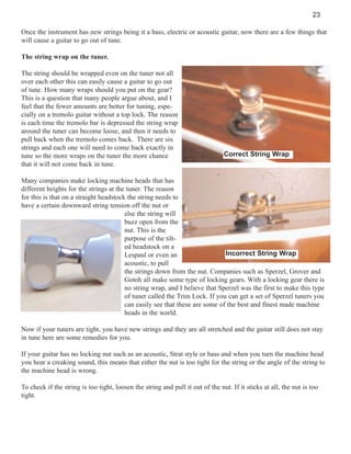 23
Once the instrument has new strings being it a bass, electric or acoustic guitar, now there are a few things that
will cause a guitar to go out of tune.
The string wrap on the tuner.
The string should be wrapped even on the tuner not all
over each other this can easily cause a guitar to go out
of tune. How many wraps should you put on the gear?
This is a question that many people argue about, and I
feel that the fewer amounts are better for tuning, especially on a tremolo guitar without a top lock. The reason
is each time the tremolo bar is depressed the string wrap
around the tuner can become loose, and then it needs to
pull back when the tremolo comes back. There are six
strings and each one will need to come back exactly in
tune so the more wraps on the tuner the more chance
that it will not come back in tune.

Correct String Wrap

Many companies make locking machine heads that has
different heights for the strings at the tuner. The reason
for this is that on a straight headstock the string needs to
have a certain downward string tension off the nut or
else the string will
buzz open from the
nut. This is the
purpose of the tilted headstock on a
Incorrect String Wrap
Lespaul or even an
acoustic, to pull
the strings down from the nut. Companies such as Sperzel, Grover and
Gotoh all make some type of locking gears. With a locking gear there is
no string wrap, and I believe that Sperzel was the first to make this type
of tuner called the Trim Lock. If you can get a set of Sperzel tuners you
can easily see that these are some of the best and finest made machine
heads in the world.
Now if your tuners are tight, you have new strings and they are all stretched and the guitar still does not stay
in tune here are some remedies for you.
If your guitar has no locking nut such as an acoustic, Strat style or bass and when you turn the machine head
you hear a creaking sound, this means that either the nut is too tight for the string or the angle of the string to
the machine head is wrong.
To check if the string is too tight, loosen the string and pull it out of the nut. If it sticks at all, the nut is too
tight.

 