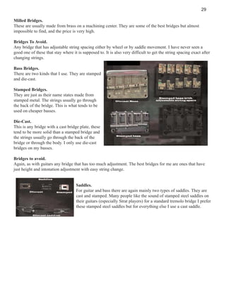 29
Milled Bridges.
These are usually made from brass on a machining center. They are some of the best bridges but almost
impossible to find, and the price is very high.
Bridges To Avoid.
Any bridge that has adjustable string spacing either by wheel or by saddle movement. I have never seen a
good one of these that stay where it is supposed to. It is also very difficult to get the string spacing exact after
changing strings.
Bass Bridges.
There are two kinds that I use. They are stamped
and die-cast.
Stamped Bridges.
They are just as their name states made from
stamped metal. The strings usually go through
the back of the bridge. This is what tends to be
used on cheaper basses.
Die-Cast.
This is any bridge with a cast bridge plate, these
tend to be more solid than a stamped bridge and
the strings usually go through the back of the
bridge or through the body. I only use die-cast
bridges on my basses.
Bridges to avoid.
Again, as with guitars any bridge that has too much adjustment. The best bridges for me are ones that have
just height and intonation adjustment with easy string change.

Saddles.
For guitar and bass there are again mainly two types of saddles. They are
cast and stamped. Many people like the sound of stamped steel saddles on
their guitars (especially Strat players) for a standard tremolo bridge I prefer
these stamped steel saddles but for everything else I use a cast saddle.

 