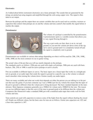 30
Electronics
As I talked about before instrument electronics are a basic principal. The sounds that are generated by the
strings are picked up using magnets and amplified through the coils using copper wire. The signal is then
taken to an output.
Between the pickups and the output there are certain variables that can be used such as switches, resistors or
capacitors that control what pickups are on and the volume and tone control's that modify the signal before it
reaches the output.
Potentiometer
The volume of a pickup is controlled by the potentiometer.
A potentiometer (pot) is a variable resistor that allows you
to vary signal flowing through it.
The way a pot works are that, there is an in, out and
ground, as you turn the volume pot down some of the signal is sent to ground until it is completely turned off and
the signal is completely sent to ground.

Potentiometers are available in various ohm ratings depending on what it will be used for. 20K, 25K, 100K,
250K, 500K are the most common we see in guitar wiring.
The actual value of the pot that you will use mainly depends on the pickups.
The standards used is as follows. 250k pots are used with single coil pickups. 500k pots are used with humbuckers. 20k, 25K or 100K is used for active pickups or active circuits.
Pots are available in different tapers or curves. The basic tapers are a linear taper that works in a straight pattern to ground, or an audio taper that sends the signal to ground in a specific way so the volume is reduced
much smoother when turning the volume down. Guitars usually use audio tapers.
There are many available and what one works best depends on either the person you are talking to or the person that uses the guitar. If you here someone say I use a 500KA pot for my volume this means that the taper of
the pot to ground is different when the volume pot is being decreased. The basic standard depends on the manufacture. Most Japanese companies generally use a 500KG for volume and a 500KD for the tone. The reason
we use two different tapers is that the curve of the tone to ground needs to be different then the volume pot.
Companies like Dimarzio® make a standard 500K pot with a modified audio taper that works well for both
volume and tone.
Tone controls are used with capacitors to remove some of the highs from the signal without shutting the circuit
off. People use different values, but the basic ones for tone are as follows. Guitar tone capacitors are .022 and
a bass tone capacitor is .047.

 