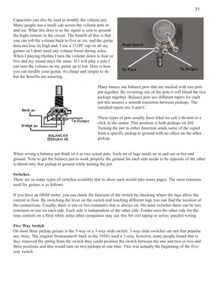 31
Capacitors can also be used to modify the volume pot.
Many people use a small cap across the volume pots in
and out. What this does is as the signal is sent to ground
the highs remain in the circuit. The benefit of this is that
you can roll the volume back to five or six, and the guitar
does not lose its high end. I use a 331PF cap on all my
guitars so I don't need any volume boost during solos.
When I playing rhythm I turn the volume down to four or
five and my sound stays the same. If I will play a solo I
can turn the volume on my guitar up to ten. Here is how
you can modify your guitar, it's cheap and simple to do
but the benefits are amazing.
Many basses use balance pots that are stacked with two pots
put together. By reversing one of the pots it will blend the two
pickups together. Balance pots use different tapers for each
pot this assures a smooth transition between pickups. The
standard tapers are A and C.
These types of pots usually have what we call a de-tent or a
click in the center. This position is both pickups on full.
Turning the pot in either direction sends some of the signal
from a specific pickup to ground with no effect on the other
pickup.

When wiring a balance pot think of it as two actual pots. Each set of lugs needs an in and out or hot and
ground. Note to get the balance pot to work properly the ground for each side needs to be opposite of the other
to blend only that pickup to ground while turning the pot.
Switches.
There are so many types of switches available that to show each would take many pages. The most common
used for guitars is as follows.
If you have an OHM meter, you can check the function of the switch by checking where the lugs allow the
current to flow. By switching the lever on the switch and touching different lugs you can find the location of
the connections. Usually, there is one or two constant's that is always on. On most switches there can be two
constants or one on each side. Each side is independent of the other side. Fender uses the other side for the
tone controls on a Strat while some other companies may use this for coil taping or series/ parallel wiring
Five Way Switch
On most three pickup guitars is the 5-way or a 3-way slide switch. 3-way slide switches are not that popular
any more. The original Stratocaster® back in the 1950's used a 3-way, however, many people found that is
they removed the spring from the switch they could position the switch between the one and two or two and
three positions and this would turn on two pickups at one time. This was actually the beginning of the fiveway switch.

 