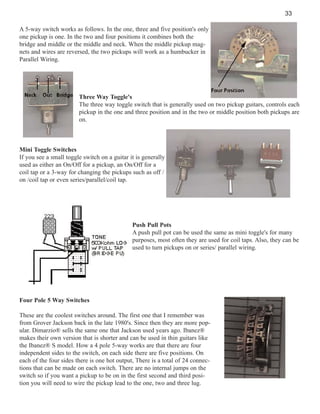 33
A 5-way switch works as follows. In the one, three and five position's only
one pickup is one. In the two and four positions it combines both the
bridge and middle or the middle and neck. When the middle pickup magnets and wires are reversed, the two pickups will work as a humbucker in
Parallel Wiring.

Three Way Toggle's
The three way toggle switch that is generally used on two pickup guitars, controls each
pickup in the one and three position and in the two or middle position both pickups are
on.

Mini Toggle Switches
If you see a small toggle switch on a guitar it is generally
used as either an On/Off for a pickup, an On/Off for a
coil tap or a 3-way for changing the pickups such as off /
on /coil tap or even series/parallel/coil tap.

Push Pull Pots
A push pull pot can be used the same as mini toggle's for many
purposes, most often they are used for coil taps. Also, they can be
used to turn pickups on or series/ parallel wiring.

Four Pole 5 Way Switches
These are the coolest switches around. The first one that I remember was
from Grover Jackson back in the late 1980's. Since then they are more popular. Dimarzio® sells the same one that Jackson used years ago. Ibanez®
makes their own version that is shorter and can be used in thin guitars like
the Ibanez® S model. How a 4 pole 5-way works are that there are four
independent sides to the switch, on each side there are five positions. On
each of the four sides there is one hot output, There is a total of 24 connections that can be made on each switch. There are no internal jumps on the
switch so if you want a pickup to be on in the first second and third position you will need to wire the pickup lead to the one, two and three lug.

 