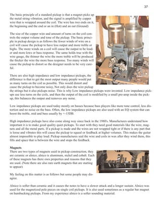 37
The basic principle of a standard pickup is that a magnet picks up
the metal string vibration, and the signal is amplified by copper
wire that is wrapped around the coil. The wire has two ends on it,
the beginning and the end or an in (Hot) and an out (Ground)
The size of the copper wire and amount of turns on the coil controls the output volume and tone of the pickup. The basic principle in pickup design is as follows the fewer winds of wire on a
coil will cause the pickup to have less output and more treble or
highs. The more winds on a coil will cause the output to be louder and more lows or bass response. The same holds true with the
wire gauge, the thinner the wire the more treble will be produced
the thicker the wire the more bass response. Too many winds will
cause the pickup to distort so the designer needs to be very careful.
There are also high impedance and low impedance pickups, the
difference is that to get the most output many people would put
as many turns on the coil as possible. This would distort and
cause the pickup to become noisy, Not only does the wire pickup
the strings but it also pickups noise. This is why Low impedance pickups were invented. Low impedance pickups use less turns on the coils, and then the output of the coil is modified by a small pre-amp inside the pickup, this balances the output and removes any noise.
Low impedance pickups are used today mostly on basses because bass players like more tone control, less distortion and no noise on the bass. Often, the low impedance pickups are also used with an EQ system that can
boost the treble, mid and bass usually by +-15DB.
High impedance pickups have also come along way since back in the 1980's. Manufactures understand how
important it is to make good quality quiet pickups. To start with they need good materials like the wire, magnets and all the metal parts. If a pickup is made and the wires are not wrapped tight or if there is any part that
is loose and vibrates this will cause the pickup to squeal or feedback at higher volumes. This makes the guitar
almost impossible to play loud. Pickup manufactures seal the wire and coils in wax after they wind them, this
fills and space that is between the wire and stops the feedback.
Magnets
There are two types of magnets used in pickup construction, they
are ceramic or alnico, alnico is aluminum, nickel and cobalt. Each
of these magnets has there own properties and reasons that they
are used. (Note there are also rare earth magnets that are starting
to appear)
My feeling on this matter is as follows but some people may disagree.
Alnico is softer than ceramic and it causes the notes to have a slower attack and a longer sustain. Alnico was
used for the magnetized pole pieces on single coil pickups. It is also used sometimes as a regular bar magnet
on humbucking pickups. From my experience alnico is a softer sounding material.

 