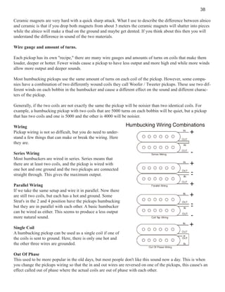 38
Ceramic magnets are very hard with a quick sharp attack. What I use to describe the difference between alnico
and ceramic is that if you drop both magnets from about 3 meters the ceramic magnets will shatter into pieces
while the alnico will make a thud on the ground and maybe get dented. If you think about this then you will
understand the difference in sound of the two materials.
Wire gauge and amount of turns.
Each pickup has its own "recipe," there are many wire gauges and amounts of turns on coils that make them
louder, deeper or hotter. Fewer winds cause a pickup to have less output and more high end while more winds
allow more output and deeper sounds.
Most humbucking pickups use the same amount of turns on each coil of the pickup. However, some companies have a combination of two differently wound coils they call Woofer / Tweeter pickups. These use two different winds on each bobbin in the humbucker and cause a different effect on the sound and different characters of the pickup.
Generally, if the two coils are not exactly the same the pickup will be noisier than two identical coils. For
example, a humbucking pickup with two coils that are 5000 turns on each bobbin will be quiet, but a pickup
that has two coils and one is 5000 and the other is 4000 will be noisier.
Wiring
Pickup wiring is not so difficult, but you do need to understand a few things that can make or break the wiring. Here
they are.
Series Wiring
Most humbuckers are wired in series. Series means that
there are at least two coils, and the pickup is wired with
one hot and one ground and the two pickups are connected
straight through. This gives the maximum output.
Parallel Wiring
If we take the same setup and wire it in parallel. Now there
are still two coils, but each has a hot and ground. Some
Strat's in the 2 and 4 position have the pickups humbucking
but they are in parallel with each other. A basic humbucker
can be wired as either. This seems to produce a less output
more natural sound.
Single Coil
A humbucking pickup can be used as a single coil if one of
the coils is sent to ground. Here, there is only one hot and
the other three wires are grounded.
Out Of Phase
This used to be more popular in the old days, but most people don't like this sound now a day. This is when
you change the pickups wiring so that the in and out wires are reversed on one of the pickups, this cause's an
effect called out of phase where the actual coils are out of phase with each other.

 