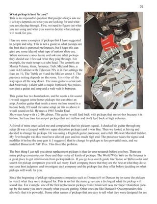 39
What pickup is best for you?
This is an impossible question that people always ask me.
It always depends on what you are looking for and what
you are playing through. First, we need to figure out what
you are using and what you want to decide what pickups
will work for you.
Here are some examples of pickups that I have suggested
to people and why. This is not a guide to what pickups are
the best that is personal preferences, but I hope this can
give you some idea of what type of options there are.
When someone comes to me and asks me what pickups
they should use I first ask what they play through. For
example, the main setup is a tube head. The controls are
Master Volume, Gain, Presence, Treb, Mid and Bass, a
slant 4-12 cabinet with Celestion 70's in it. For settings the
Bass on 10, The Treble on 4 and the Mid on about 4. The
presence setting depends on the room. It is either all the
way up or all the way down. The main guitar is a hot rodded Strat body. (Alder with a maple fretboard) No processors just a guitar and amp and a wah-wah in between.
This guitar has two humbuckers, and he wants a fat sound.
I would suggest some hotter pickups that can drive an
amp. Another guitar that needs a more mellow sound is a
hollow body. If I used the same setup on this as above it
would sound awful. He uses a 1965 Fender Dual
Showman Amp with a 2-10 cabinet. This guitar would feed back with pickups that are too hot because it is
hollow. So I use two less output pickups that are mellow and don't feed back at high volumes.
A friend of mine once called me and complained that his pickups squeal. I checked his guitar through my
setup (It was a Lespaul with two super distortion pickups) and it was fine. Then we looked at his rig and
decided to change his pickups. He was using a Digitech guitar processor, and a full 100-watt Marshall Jubilee.
My first thought was this must have allot of gain and too much high end. The processor takes the signal and
modifies it before the amp gets it. I suggested that he change his pickups to less powerful ones, and we
installed Dimarzio® PAF Pros. This fixed the problem.
The best thing I can tell you about replacement pickups is that do your research before you buy. There are
many pickup companies out there and they make all kinds of pickups. The World Wide Web on the Internet is
a great place to get information from pickup makers. If you go to a search guide like Yahoo or Webcrawler and
search for pickup companies you will see many. Each company states that they are the best at what they do so
use your best judgment and investigate each company and the pickups that they offer before deciding on what
pickups will work for you.
Since the beginning of pickup replacement companies such as Dimarzio® or Duncan try to name the pickups
to match what they were designed for. This is so that the name gives you a feeling of what the pickup will
sound like. For example, one of the first replacement pickups from Dimarzio® was the Super Distortion pickup, by the name you know exactly what you are getting. Other ones are like Duncan® Quaterpounder; this
also tells that it is powerful. Some other names of pickups that are easy to tell what they were designed for are

 