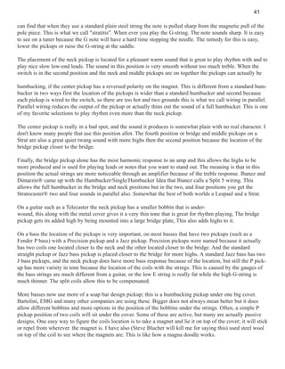 41
can find that when they use a standard plain steel string the note is pulled sharp from the magnetic pull of the
pole piece. This is what we call "stratitis". When ever you play the G-string. The note sounds sharp. It is easy
to see on a tuner because the G note will have a hard time stopping the needle. The remedy for this is easy,
lower the pickups or raise the G-string at the saddle.
The placement of the neck pickup is located for a pleasant warm sound that is great to play rhythm with and to
play nice slow low-end leads. The sound in this position is very smooth without too much treble. When the
switch is in the second position and the neck and middle pickups are on together the pickups can actually be
humbucking, if the center pickup has a reversed polarity on the magnet. This is different from a standard humbucker in two ways first the location of the pickups is wider than a standard humbucker and second because
each pickup is wired to the switch, so there are too hot and two grounds this is what we call wiring in parallel.
Parallel wiring reduces the output of the pickup or actually thins out the sound of a full humbucker. This is one
of my favorite selections to play rhythm even more than the neck pickup.
The center pickup is really in a bad spot, and the sound it produces is somewhat plain with no real character. I
don't know many people that use this position allot. The fourth position or bridge and middle pickups on a
Strat are also a great quiet twang sound with more highs then the second position because the location of the
bridge pickup closer to the bridge.
Finally, the bridge pickup alone has the most harmonic response to an amp and this allows the highs to be
more produced and is used for playing leads or notes that you want to stand out. The meaning is that in this
position the actual strings are more noticeable through an amplifier because of the treble response. Ibanez and
Dimarzio® came up with the Humbucker/Single/Humbucker Idea that Ibanez calls a Split 5 wiring. This
allows the full humbucker in the bridge and neck positions but in the two, and four positions you get the
Stratocaster® two and four sounds in parallel also. Somewhat the best of both worlds a Lespaul and a Strat.
On a guitar such as a Telecaster the neck pickup has a smaller bobbin that is underwound, this along with the metal cover gives it a very thin tone that is great for rhythm playing, The bridge
pickup gets its added high by being mounted into a large bridge plate, This also adds highs to it.
On a bass the location of the pickups is very important, on most basses that have two pickups (such as a
Fender P bass) with a Precision pickup and a Jazz pickup. Precision pickups were named because it actually
has two coils one located closer to the neck and the other located closer to the bridge. And the standard
straight pickup or Jazz bass pickup is placed closer to the bridge for more highs. A standard Jazz bass has two
J bass pickups, and the neck pickup does have more bass response because of the location, but still the P pickup has more variety in tone because the location of the coils with the strings. This is caused by the gauges of
the bass strings are much different from a guitar, or the low E string is really fat while the high G-string is
much thinner. The split coils allow this to be compensated.
More basses now use more of a soap bar design pickup; this is a humbucking pickup under one big cover.
Bartolini, EMG and many other companies are using these. Bigger does not always mean better but it does
allow different bobbins and more options in the position of the bobbins under the strings. Often, a simple P
pickup position of two coils will sit under the cover. Some of these are active, but many are actually passive
designs. One easy way to figure the coils location is to take a magnet and lie it on top of the cover; it will stick
or repel from wherever. the magnet is. I have also (Steve Blucher will kill me for saying this) used steel wool
on top of the coil to see where the magnets are. This is like how a magna doodle works.

 