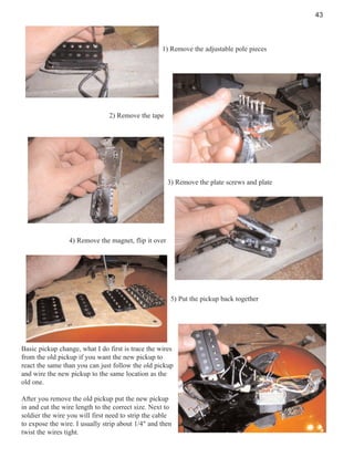 43

1) Remove the adjustable pole pieces

2) Remove the tape

3) Remove the plate screws and plate

4) Remove the magnet, flip it over

5) Put the pickup back together

Basic pickup change, what I do first is trace the wires
from the old pickup if you want the new pickup to
react the same than you can just follow the old pickup
and wire the new pickup to the same location as the
old one.
After you remove the old pickup put the new pickup
in and cut the wire length to the correct size. Next to
soldier the wire you will first need to strip the cable
to expose the wire. I usually strip about 1/4" and then
twist the wires tight.

 