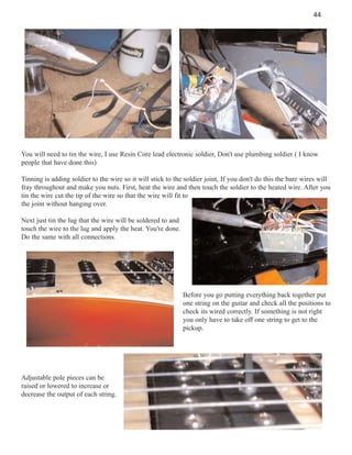 44

You will need to tin the wire, I use Resin Core lead electronic soldier, Don't use plumbing soldier ( I know
people that have done this)
Tinning is adding soldier to the wire so it will stick to the soldier joint, If you don't do this the bare wires will
fray throughout and make you nuts. First, heat the wire and then touch the soldier to the heated wire. After you
tin the wire cut the tip of the wire so that the wire will fit to
the joint without hanging over.
Next just tin the lug that the wire will be soldered to and
touch the wire to the lug and apply the heat. You're done.
Do the same with all connections.

Before you go putting everything back together put
one string on the guitar and check all the positions to
check its wired correctly. If something is not right
you only have to take off one string to get to the
pickup.

Adjustable pole pieces can be
raised or lowered to increase or
decrease the output of each string.

 