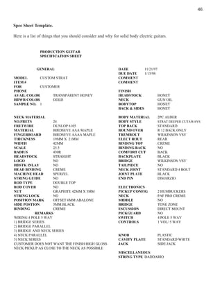 46

Spec Sheet Template.
Here is a list of things that you should consider and why for solid body electric guitars.

PRODUCTION GUITAR
SPECIFICATION SHEET

GENERAL
MODEL
CUSTOM STRAT
ITEM #
FOR
CUSTOMER
PHONE
AVAIL COLOR
TRANSPARENT HONEY
HDWR COLOR
GOLD
SAMPLE NO. 1

NECK MATERIAL
NO.FRETS
24
FRETWIRE
DUNLOP 6105
MATERIAL
BIRDSEYE AAA MAPLE
FINGERBOARD
BIRDSEYE AAAA MAPLE
THICKNESS
19MM X 21MM
WIDTH
42MM
SCALE
25.5
RADIUS
430R
HEADSTOCK
STRAIGHT
LOGO
NO
HDSTK INLAY
NO
HEAD BINDING
CREME
MACHINE HEAD
SPERZEL
STRING GUIDE
NO
ROD TYPE
DOUBLE TOP
ROD COVER
NO
NUT
GRAPHITE 42MM X 3MM
STRING LOCK
NO
POSITION MARK
OFFSET 6MM ABALONE
SIDE POSTION
3MM BLACK
BINDING
CREME
REMARKS
WIRING 4 POLE 5 WAY
1) BRIDGE SERIES
2) BRIDGE PARALLEL
3) BRIDGE AND NECK SERIES
4) NECK PARALLEL
5) NECK SERIES
CUSTOMER DOES NOT WANT THE FINISH HIGH GLOSS
NECK PICKUP AS CLOSE TO THE NECK AS POSSIBLE

DATE
DUE DATE
COMMENT
COMMENT

11/21/97
1/15/98

FINISH
HEADSTOCK
NECK
BODYTOP
BACK & SIDES
BODY MATERIAL
BODY STYLE
TOP BACK
ROUND OVER
TREMROUT
ELECT ROUT
BINDING TOP
BINDING BACK
COMFORT CUT
BACKPLATE
BRIDGE
TAILPIECE
NECK JOINT
JOINT PLATE
END PIN

HONEY
GUN OIL
HONEY
HONEY
2PC ALDER
STRAT DEEPER CUTAWAYS

STANDARD
R 12 BACK ONLY
WILKINSON VSV
REAR
CREME
NO
BACK
BLACK
WILKINSON VSV
NO
STANDARD 4 BOLT
BLACK
DIMARZIO

ELECTRONICS
PICKUP CONFIG
NECK
MIDDLE
BRIDGE
ESCUSSION
PICKGUARD
SWITCH
CONTROLS

2 HUMBUCKERS
PAF PRO CREME
NO
TONE ZONE
DIRECT MOUNT
NO
4 POLE 5 WAY
1 VOL/ 5 WAY

KNOB
CAVITY PLATE
JACK

PLASTIC
STANDARD WHITE
SIDE JACK

MISCELLANEOUS
STRING TYPE DADDARIO

 
