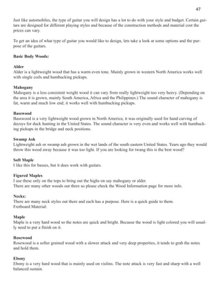47
Just like automobiles, the type of guitar you will design has a lot to do with your style and budget. Certain guitars are designed for different playing styles and because of the construction methods and material cost the
prices can vary.
To get an idea of what type of guitar you would like to design, lets take a look at some options and the purpose of the guitars.
Basic Body Woods:
Alder
Alder is a lightweight wood that has a warm even tone. Mainly grown in western North America works well
with single coils and humbucking pickups.
Mahogany
Mahogany is a less consistent weight wood it can vary from really lightweight too very heavy. (Depending on
the area it is grown, mainly South America, Africa and the Philippines.) The sound character of mahogany is
fat, warm and much low end; it works well with humbucking pickups.
Basswood
Basswood is a very lightweight wood grown in North America; it was originally used for hand carving of
decoys for duck hunting in the United States. The sound character is very even and works well with humbucking pickups in the bridge and neck positions.
Swamp Ash
Lightweight ash or swamp ash grown in the wet lands of the south eastern United States. Years ago they would
throw this wood away because it was too light. If you are looking for twang this is the best wood?
Soft Maple
I like this for basses, but it does work with guitars.
Figured Maples
I use these only on the tops to bring out the highs on say mahogany or alder.
There are many other woods out there so please check the Wood Information page for more info.
Necks:
There are many neck styles out there and each has a purpose. Here is a quick guide to them.
Fretboard Material:
Maple
Maple is a very hard wood so the notes are quick and bright. Because the wood is light colored you will usually need to put a finish on it.
Rosewood
Rosewood is a softer grained wood with a slower attack and very deep properties, it tends to grab the notes
and hold them.
Ebony
Ebony is a very hard wood that is mainly used on violins. The note attack is very fast and sharp with a well
balanced sustain.

 