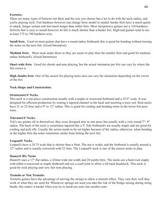 48
Fretwire:
There are many types of fretwire out there and the size you choose has a lot to do with the neck radius, and
you're playing style. Fret hardness however can change from model to model; harder frets have a much quicker attack, longer sustain and last much longer than softer frets. Most inexpensive guitars use a 110-hardness
fretwire that is easy to install however its life is much shorter than a harder fret. High-end guitars tend to use
at least 175 to 190 hardness wire.
Small frets : Used on most guitars that have a round radius fretboard; this is good for bending without loosing
the notes on the next fret. (Good Intonation)
Medium frets: More meat under them so they are easier to play then the smaller frets and good for medium
radius fretboard's. (Good Intonation)
Short wide frets: Good for chords and note playing, but the actual intonation per fret can vary by where the
fret crown is.
High Jumbo frets: One of the easiest for playing notes also can vary the intonation depending on the crown
of the fret
Neck Shape and Construction:
Stratocaster® Necks.
This neck is a one-piece construction usually with a maple or rosewood fretboard and a 25.5" scale. It was
designed for efficient production by routing a tapered channel in the back and inserting a truss rod. Strat necks
have 21 or 22 frets and a 9" to 12" radius. This is good for cording and bending notes in the lower fret positions.
Telecaster® Necks.
Tele's are guitars all in themselves; they were designed also as one piece but usually with a very round 7"- 9"
radius. The back of the neck is sometimes tapered like a V. Tele fretboard's are usually maple and are good for
cording and pull offs. Usually the action needs to be set higher because of the radius, otherwise, when bending
in the higher frets the notes sometimes choke from hitting the next fret.
Lespaul® Necks.
Lespaul's have a 24.75 scale that is shorter than a Strat. The nut is wider, and the fretboard is usually around a
12" radius and is usually rosewood with 22 frets. The Lespaul® neck is one of the easiest necks to play.
Ibanez® RG Necks
Ibanez® uses a 17" flat radius, a 43mm wide nut width and 24 jumbo frets. The necks are a hard rock maple
with either a rosewood or maple fretboard and use a scarf joint to allow a tilt back headstock. This neck is
good for rock playing and very fast note playing.
Tremolo or Non Tremolo:
Tremolo guitars have the advantage of moving the strings to allow a tremolo effect. They vary how well they
work or what they are used for. Whenever springs are used you take the risk of the bridge raising during string
bends; this makes it harder when you try to bend one note into another note.

 