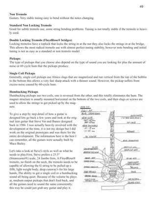 49
Non Tremolo
Guitars. Very stable tuning easy to bend without the notes changing.
Standard Non Locking Tremolo
Good for subtle tremolo use, some string bending problems. Tuning is not totally stable if the tremolo is heavily used.
Double Locking Tremolo (FloydRose® bridges)
Locking tremolos have a toplock that locks the string in at the nut they also locks the strings in at the bridge,
This allows the most radical tremolo use with almost perfect tuning stability, however note bending and initial
tuning is not as easy as a standard or non tremolo model.
Pickups:
The type of pickups that you choose also depend on the type of sound you are looking for plus the amount of
noise or 60 cycle hum that the pickups produce.
Single Coil Pickups
Generally, single coil pickups use Alnico slugs that are magnetized and run vertical from the top of the bobbin
to the bottom this allows a very fast sharp attack with a thinner sound. However, the pickup suffers from
excess noise caused by 60-cycle hum.
Humbucking Pickups
Humbucking pickups use two coils, one is reversed from the other, and this totally eliminates the hum. The
magnet structure is usually mounted horizontal on the bottom of the two coils, and then slugs or screws are
used to allow the strings to get picked up by the magnets.
To give a step by step detail of how a guitar is
designed lets go back a few years and look at the original Jem guitar that Steve Vai and Ibanez designed
back in 1986. I was actually heavily involved with the
development at the time, it is not my design but I did
work on the original prototypes and was there for the
entire development. The information here is the best I
can remember, all the guitars were actually built by
Mace Bailey.
Let's take a look at Steve's style as well as what he
needs to play.First, Steve prefers a 25.5"
(Stratocaster®) scale, 24 Jumbo frets, A FloydRose®
tremolo, no finish on the neck, the tremolo needs to be
capable of allowing the G string to be pulled up a
fifth, light weight body, deep cutaway's for his large
hands, The ability to get a single coil or a humbucking
sound all being quiet. Because of the volume he plays
at, medium output pickups that don't feed back, and
all the guitars need to sound the same consistently,
this way he could just grab any guitar and play it.

 