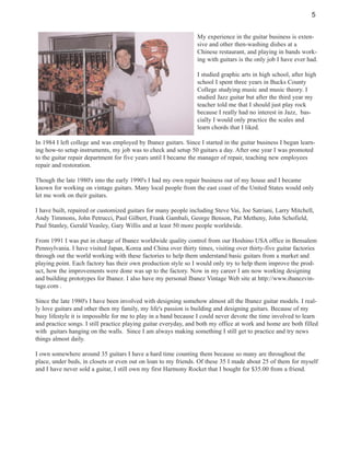 5
My experience in the guitar business is extensive and other then-washing dishes at a
Chinese restaurant, and playing in bands working with guitars is the only job I have ever had.
I studied graphic arts in high school, after high
school I spent three years in Bucks County
College studying music and music theory. I
studied Jazz guitar but after the third year my
teacher told me that I should just play rock
because I really had no interest in Jazz, bascially I would only practice the scales and
learn chords that I liked.
In 1984 I left college and was employed by Ibanez guitars. Since I started in the guitar business I began learning how-to setup instruments, my job was to check and setup 50 guitars a day. After one year I was promoted
to the guitar repair department for five years until I became the manager of repair, teaching new employees
repair and restoration.
Though the late 1980's into the early 1990's I had my own repair business out of my house and I became
known for working on vintage guitars. Many local people from the east coast of the United States would only
let me work on their guitars.
I have built, repaired or customized guitars for many people including Steve Vai, Joe Satriani, Larry Mitchell,
Andy Timmons, John Petrucci, Paul Gilbert, Frank Gambali, George Benson, Pat Metheny, John Schofield,
Paul Stanley, Gerald Veasley, Gary Willis and at least 50 more people worldwide.
From 1991 I was put in charge of Ibanez worldwide quality control from our Hoshino USA office in Bensalem
Pennsylvania. I have visited Japan, Korea and China over thirty times, visiting over thirty-five guitar factories
through out the world working with these factories to help them understand basic guitars from a market and
playing point. Each factory has their own production style so I would only try to help them improve the product, how the improvements were done was up to the factory. Now in my career I am now working designing
and building prototypes for Ibanez. I also have my personal Ibanez Vintage Web site at http://www.ibanezvintage.com .
Since the late 1980's I have been involved with designing somehow almost all the Ibanez guitar models. I really love guitars and other then my family, my life's passion is building and designing guitars. Because of my
busy lifestyle it is impossible for me to play in a band because I could never devote the time involved to learn
and practice songs. I still practice playing guitar everyday, and both my office at work and home are both filled
with guitars hanging on the walls. Since I am always making something I still get to practice and try news
things almost daily.
I own somewhere around 35 guitars I have a hard time counting them because so many are throughout the
place, under beds, in closets or even out on loan to my friends. Of these 35 I made about 25 of them for myself
and I have never sold a guitar, I still own my first Harmony Rocket that I bought for $35.00 from a friend.

 