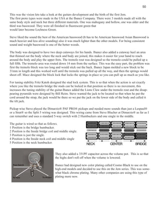50
This was the vision lets take a look at the guitars development and the birth of the first Jem.
The first proto types were made in the USA at the Ibanez Company. There were 3 models made all with the
same body style and neck but three different materials. One was mahogany and hollow, one was alder and the
third was basswood. They were all finished in fluorescent green that
would later become Lochness Green.
Steve liked the sound the best of the American basswood (It has to be American basswood Asian Basswood is
much heavier and less alive sounding) also it was much lighter than the other models. For being consistent
sound and weight basswood is one of the better woods.
The body was designed to have two deep cutaways for his hands. Ibanez also added a cutaway heel an area
that thinned out the body where the neck and body are joined, this makes it easier for your hand to reach
around the body and play the upper frets. The tremolo rout was designed so the tremolo could be pulled up a
full fifth. The tremolo area was routed down 14 mm from the surface. This was the easy part, the problem was
first the tremolo block was too long and would stick out the back. Ibanez Japan molded a new block to be
31mm in length and this worked well until the tremolo was pulled up all the way, and then the springs would
shoot off. Mace designed the block lock that locks the springs in place so you can pull up as much as you like.
For tuning stability Fritz Katoh designed the stud lock system. This is so that when the action is set exactly
where you like the tremolo bridge the studs can be locked in that position so there is no movement, this
increases the tuning stability of the guitar.Ibanez added the Lions Claw under the tremolo rout and the disappearing pyramids were designed by Bill Reim. Steve wanted the jack to be located so that when he put the
cord around the strap, the jack would be there so we put the jack on the lower side of the body and called it
the tilt jack.
Pickup wise Steve played the Dimarzio® PAF PRO® pickups and needed more sounds than just a Lespaul®
or a Strat® so the Split 5 wiring was designed. This wiring came from Steve Blucher at Dimarzio® as far as I
can remember and uses a standard 5-way switch with 2 Humbuckers and one single in the middle.
The guitar is wired so that as follows.
1 Position is the bridge humbucker.
2 Position is the Inside bridge coil and middle single.
3 Position is just the single.
4 Position is the Inside neck coil and middle single
5 Position is the neck humbucker.

They also added a 331PF capacitor across the volume pot. This is so that
the highs don't roll off when the volume is lowered.
Ibanez had designed new color plating called Cosmo Black to use on the
high-end models and decided to use this on the Jem series. This was somewhat black chrome plating. Many other companies are using this type of
plating more now.

 