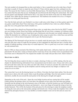 51
The neck needed to be designed like no other neck before it. Steve wanted the nut to be wider than a Strat®
neck that is usually 41.5mm we made the neck 43mm X 57mm with the upper four frets scalloped over the
body. The reason for this I believe was from Billy Sheenan basses. We found that the notes over the body have
less sustain than the notes that are not. Scalloping the area between the frets brings the sustain back. The original Jem guitars used Dunlop® 6100 fretwire that is very large also the finish on the neck was Watko Danish
oil finish. Steve didn't like the feeling of a painted neck. The headstock also needed to be set at a 14-degree
angle for even string pull from the nut.
Now that the body and neck were finished it was time to add some cooler things to set these guitars apart from
any guitars made before them? Steve had many of his guitars modified to have what was called a Monkey
grip; this was so the guitar had a built in handle in it.
The main guitar Steve played was Fluorescent Green color, we made three colors first for the JEM777 model
one was Lochness Green, Desert Sun Yellow and Shocking Pink all were from a company in California called
Deglo colors. The factory however found that to get a fluorescent color the paint was actually radioactive (Just
a little) We decided to try a different way of making the colors using two parts first a white base coat and then
spraying over it with an almost transparent color to give the fluorescent glow.
The Making Of The PrototypeI will get into how we actually made the proto types. First I would like to say
since the early days when we made the Jem guitars we have upgraded our shop and now have a facility that is
capable of making anything, in those days we would improvise. This is a good way to see how to make a guitar with minimal tools.
Back in 1986 our shop consisted of the following a belt sander, hand router , drill press, band saw and a small
paint booth. We also had a variety of chisels and the wood rasp, (Every one of these tools was purchased at the
local Sears store in Bensalem PA) The original Jem models were made with just these tools. Hard to believe?
Here is how we did it.
The first thing that always needs to be done is to make a drawing of what you will be making. (See the next
chapter for detailed drawing information) Every measurement must be drawn exact. Always start with a center
line and work from center, this way when you start with a block of wood you can draw the center line on the
wood and this always helps line up the templates used for routing and also any bridges or tailpieces will
always be set on center.
The system that I use to do the drawing layout is as follows. First draw the basic body outline. Next the neck
pocket area is drawn, this tells exactly where to put the pickups and bridge. Once the neck pocket is located
and drawn, modify the area around the neck pocket in the drawing for strength and support.
Depending on the scale of the neck , figure the exact bridge location and any routing that will be needed.
Finally position the pickups where you want them, this depends on how many frets and what type pickups.
Generally put the pickups at the most harmonic areas of the body, to find this location use your left hand over
the pickup area just touching the string to get harmonic's , move your finger all around the string to here the
loudest harmonic. This will be the location of the pole piece.Use the drawings to make the templates needed
for doing the routs such as the neck pocket, pickups and tremolo rout. Always make the templates from a hard
material like plexiglass because it is very durable (a wooden template wears out too fast and can cause mistakes).

 