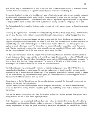 53
Now that the body is almost finished its time to make the neck. Necks are more difficult to make then bodies.
The final Jem necks were made in Japan to our specifications and sent to our shop by Air.
Because the headstock needed to be tilted back we used a Scarf Joint (a scarf Joint is when you take a piece of
wood and cut it on an angle, after it is cut, the piece that was cut off is turned over and glued on) The Jem
neck has a 14 Degree headstock, This works very well with locking nuts but a guitar without a locking nut the
14 degrees and six tuners in a line is too much angle and will usually cause the G string to go out of tune.
The fretboard needed to be maple with disappearing pyramid inlays this was not so easy so Ibanez Japan made
these necks.
To scallop the high four frets I remember and still have the Jig that Mace Bailey made; it had a 430mm-radius
top. We used the same router bit that we used on the lions claw tremolo rout to scallop the upper four frets.
The neck and body were now final sanded and were getting ready for finish. The body was sprayed with a
Polyester sanding sealer to seal the wood and allow an even paint coat. After the sealer dried the body was wet
sanded flat by hand with # 800 sandpaper. The body was first painted white and a see through green was
applied to give it a florescent color. The lion’s claw was masked off, and we sprayed the inside fluorescent
pink. After the paint dried we cleared the guitar with polyester and sanded to #1500 and used a buffing wheel
and 3M compound to buff out all the little scratches and bring up the shine.
For the neck we used an oil finish, the original Jems used a Watco Danish oil finish that is rubbed on and let
sit until it dries and then we steel wool the neck smooth and repeat this process for two days. (At least 5 heavy
coat were applied) after the oil dried on the final coats, again used the #0000 steel wool to make it smooth. For
fretwire Steve liked the 6100 Dunlop Jumbo frets, The hardness of this wire is 16% nickel silver very hard
wire but you can hear the difference in the attack and sustain of the note.
The body and neck were complete, and we needed to make the pickguard, we used BK/WH/BK three-ply
material and the band saw to cut the shape. To make the pickup routs in the pickguard we just used another
pickguard on top of it as the template. On the back of the pickguard we completely shielded it using. A cooper
foil this will eliminate any noise from outside the guitar, we also used a conductive shielding paint inside all
the routes to shield the electronics from any noise.
Dimarzio sent us the PAF Pro pickups and the specially designed Jem single for the middle position and we
wired up the first split 5 wiring at Ibanez.
The neck and body were screwed together, and the pickguard was installed, The tremolo and tuners were
added and there it was history. Then we played the guitar very loud testing all the parts to make sure it would
stay in tune.
That was the way we made guitars back then, Today when we look back to how we made these guitars it was
pretty primitive but that is what makes a great prototype.
Today the process I use is completely different then what I talked about in the Jem design days. Now I have
many machines and jigs designed just for making certain parts of the guitar. I also have a milling machine for
making templates very accurate and quick. The old way was a great way to learn, but it surely is not efficient.

 